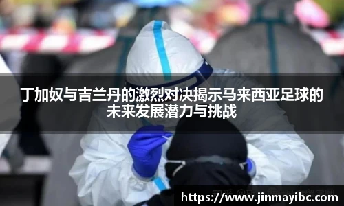 哈哈体育丁加奴与吉兰丹的激烈对决揭示马来西亚足球的未来发展潜力与挑战