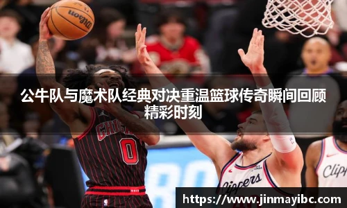公牛队与魔术队经典对决重温篮球传奇瞬间回顾精彩时刻